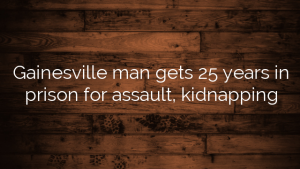 Gainesville man gets 25 years in prison for assault, kidnapping