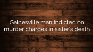 Gainesville man indicted on murder charges in sister’s death